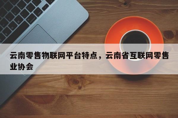 云南零售物联网平台特点，云南省互联网零售业协会-第1张图片