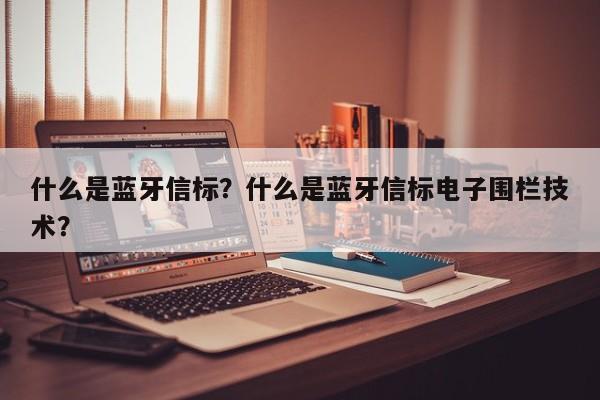 什么是蓝牙信标？什么是蓝牙信标电子围栏技术？-第1张图片
