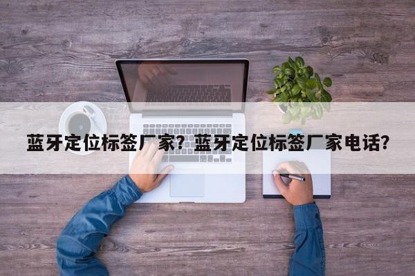 蓝牙定位标签厂家？蓝牙定位标签厂家电话？-第1张图片