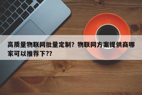 高质量物联网批量定制？物联网方案提供商哪家可以推荐下?？-第1张图片
