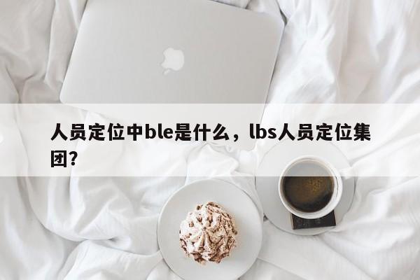 人员定位中ble是什么，lbs人员定位集团？-第1张图片