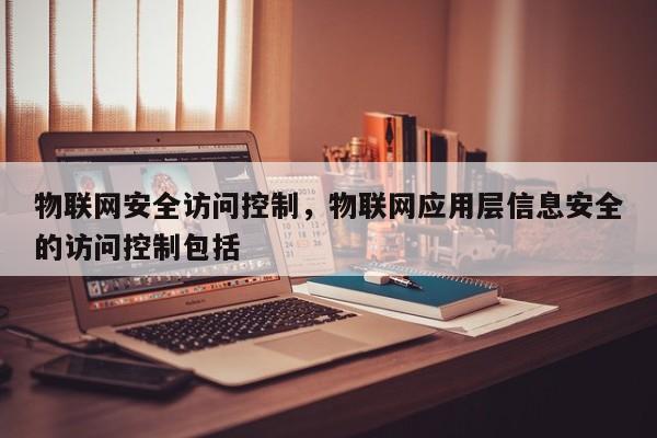 物联网安全访问控制，物联网应用层信息安全的访问控制包括-第1张图片