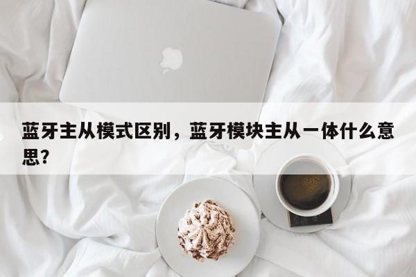 蓝牙主从模式区别，蓝牙模块主从一体什么意思？-第1张图片