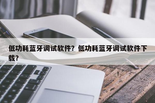 低功耗蓝牙调试软件？低功耗蓝牙调试软件下载？-第1张图片
