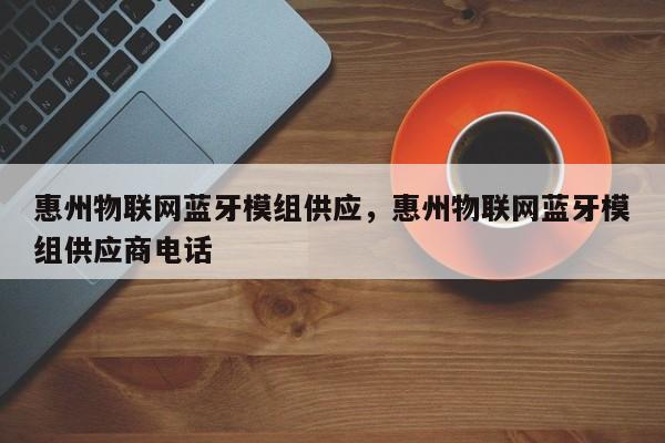 惠州物联网蓝牙模组供应，惠州物联网蓝牙模组供应商电话-第1张图片