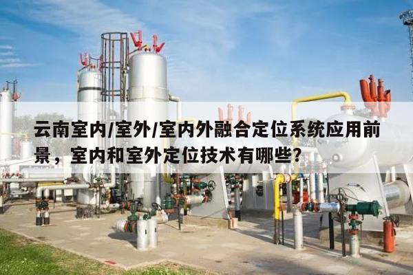 云南室内/室外/室内外融合定位系统应用前景，室内和室外定位技术有哪些？-第1张图片