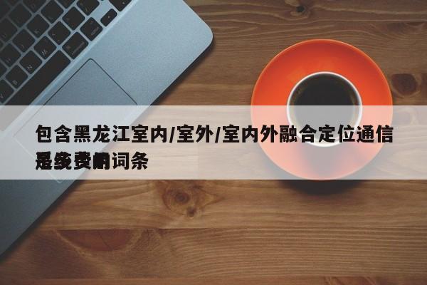包含黑龙江室内/室外/室内外融合定位通信系统费用
是多少的词条-第1张图片