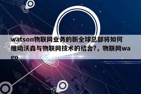 watson物联网业务的新全球总部将如何推动沃森与物联网技术的结合?，物联网wago-第1张图片
