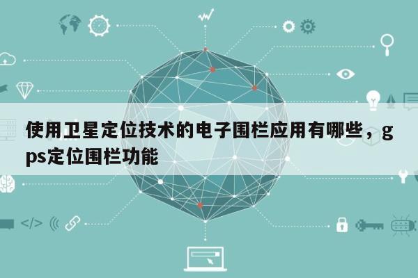 使用卫星定位技术的电子围栏应用有哪些，gps定位围栏功能-第1张图片