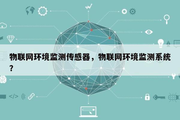 物联网环境监测传感器，物联网环境监测系统？-第1张图片