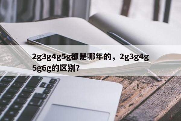 2g3g4g5g都是哪年的，2g3g4g5g6g的区别？-第1张图片