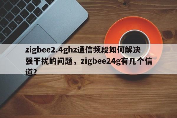 zigbee2.4ghz通信频段如何解决强干扰的问题，zigbee24g有几个信道？-第1张图片