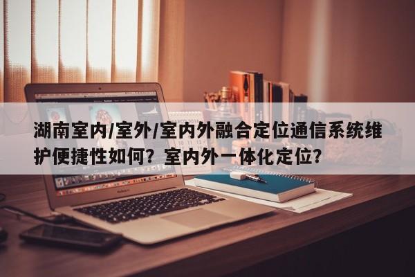 湖南室内/室外/室内外融合定位通信系统维护便捷性如何？室内外一体化定位？-第1张图片
