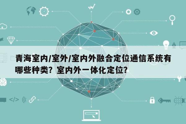 青海室内/室外/室内外融合定位通信系统有哪些种类？室内外一体化定位？-第1张图片