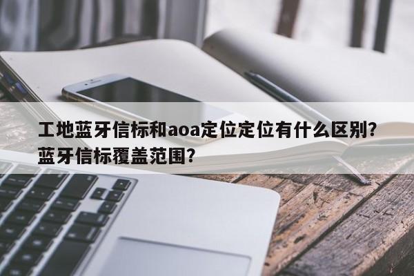 工地蓝牙信标和aoa定位定位有什么区别?蓝牙信标覆盖范围?-第1张图片 工地蓝牙信标和aoa定位定位有什么区别?蓝牙信标覆盖范围?-第1张图片