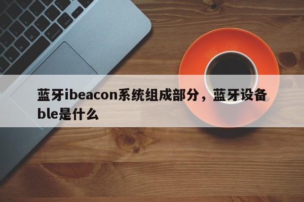 蓝牙ibeacon系统组成部分,蓝牙设备ble是什么-第1张图片 蓝牙ibeacon系统组成部分,蓝牙设备ble是什么-第1张图片