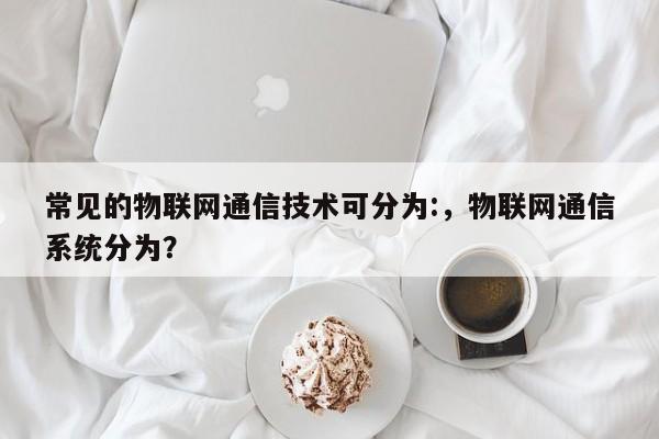 常见的物联网通信技术可分为:，物联网通信系统分为？-第1张图片