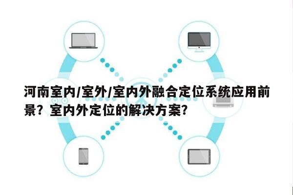 河南室内/室外/室内外融合定位系统应用前景？室内外定位的解决方案？-第1张图片