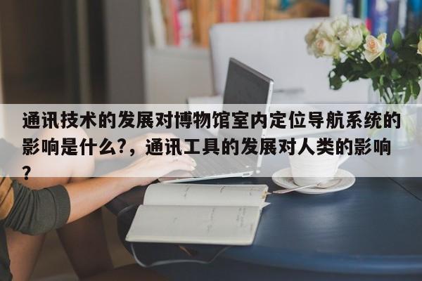 通讯技术的发展对博物馆室内定位导航系统的影响是什么?,通讯工具的发展对人类的影响?-第1张图片 通讯技术的发展对博物馆室内定位导航系统的影响是什么?,通讯工具的发展对人类的影响?-第1张图片