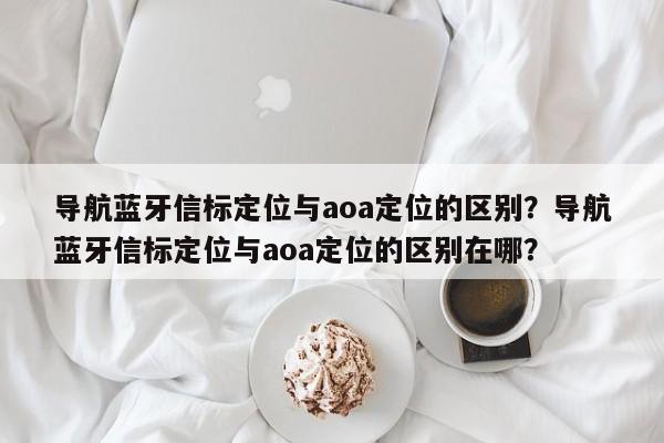 导航蓝牙信标定位与aoa定位的区别？导航蓝牙信标定位与aoa定位的区别在哪？-第1张图片