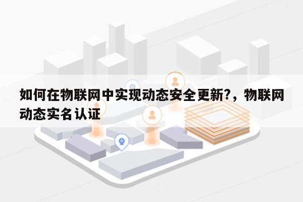 如何在物联网中实现动态安全更新?，物联网动态实名认证-第1张图片