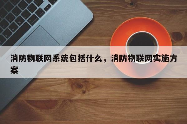 消防物联网系统包括什么，消防物联网实施方案-第1张图片