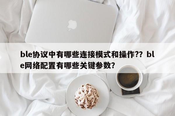 ble协议中有哪些连接模式和操作?？ble网络配置有哪些关键参数？-第1张图片
