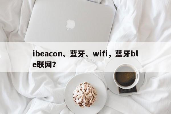 ibeacon、蓝牙、wifi,蓝牙ble联网?-第1张图片 ibeacon、蓝牙、wifi,蓝牙ble联网?-第1张图片