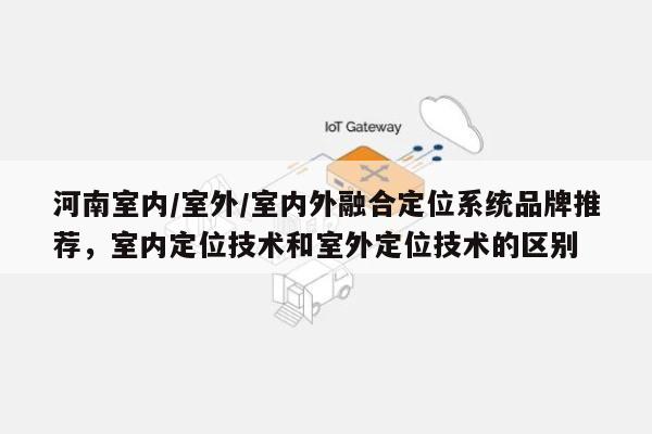 河南室内/室外/室内外融合定位系统品牌推荐,室内定位技术和室外定位技术的区别-第1张图片 河南室内/室外/室内外融合定位系统品牌推荐,室内定位技术和室外定位技术的区别-第1张图片