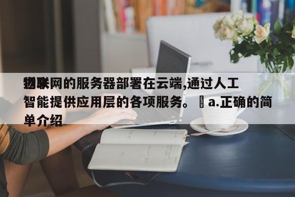 近来
物联网的服务器部署在云端,通过人工智能提供应用层的各项服务。a.正确的简单介绍-第1张图片 近来
物联网的服务器部署在云端,通过人工智能提供应用层的各项服务。a.正确的简单介绍-第1张图片