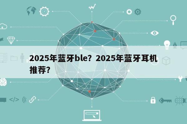 2025年蓝牙ble？2025年蓝牙耳机推荐？-第1张图片