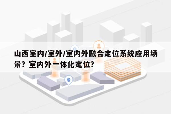 山西室内/室外/室内外融合定位系统应用场景？室内外一体化定位？-第1张图片
