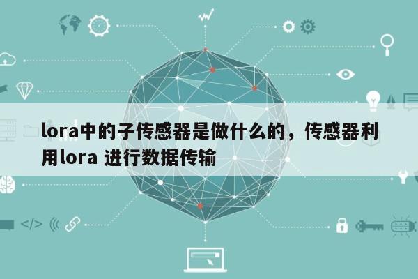 lora中的子传感器是做什么的，传感器利用lora 进行数据传输-第1张图片