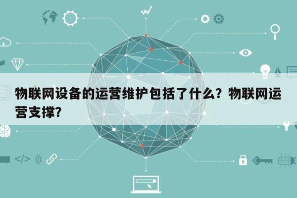 物联网设备的运营维护包括了什么？物联网运营支撑？-第1张图片