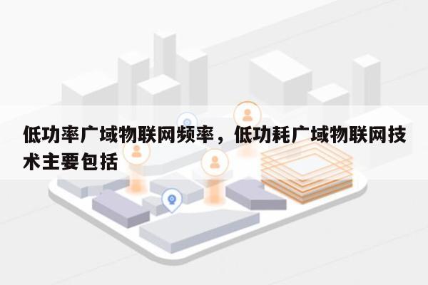 低功率广域物联网频率，低功耗广域物联网技术主要包括-第1张图片