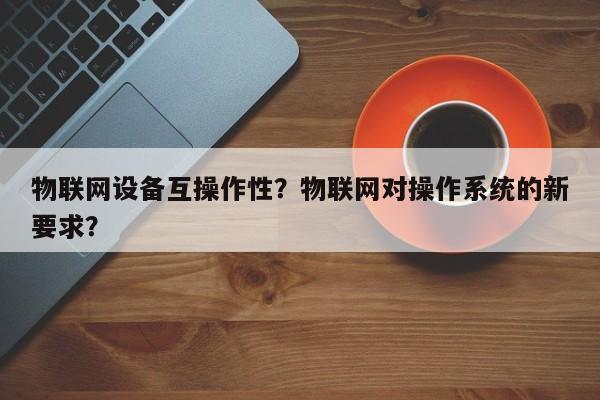 物联网设备互操作性？物联网对操作系统的新要求？-第1张图片