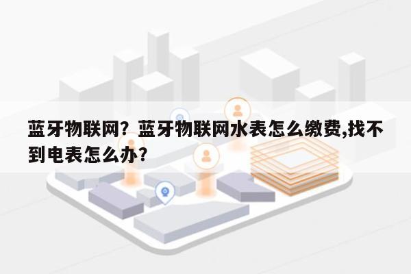 蓝牙物联网？蓝牙物联网水表怎么缴费,找不到电表怎么办？-第1张图片