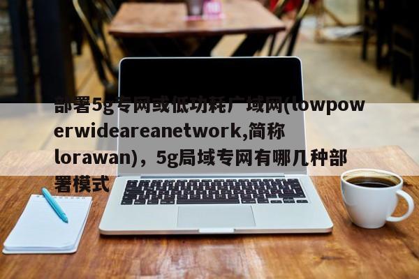 部署5g专网或低功耗广域网(lowpowerwideareanetwork,简称lorawan)，5g局域专网有哪几种部署模式-第1张图片
