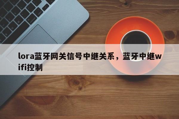 lora蓝牙网关信号中继关系，蓝牙中继wifi控制-第1张图片