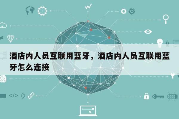 酒店内人员互联用蓝牙，酒店内人员互联用蓝牙怎么连接-第1张图片