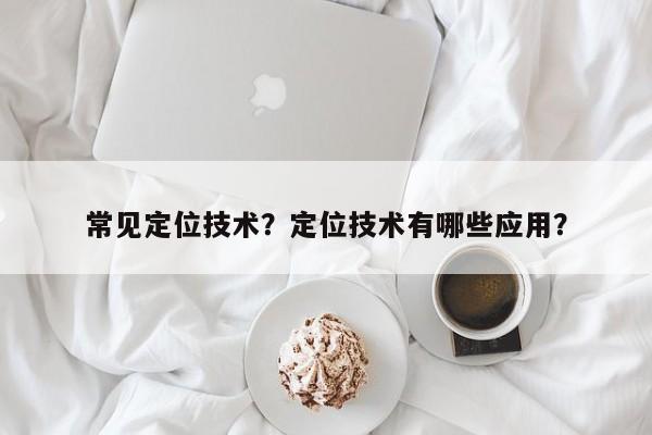 常见定位技术？定位技术有哪些应用？-第1张图片