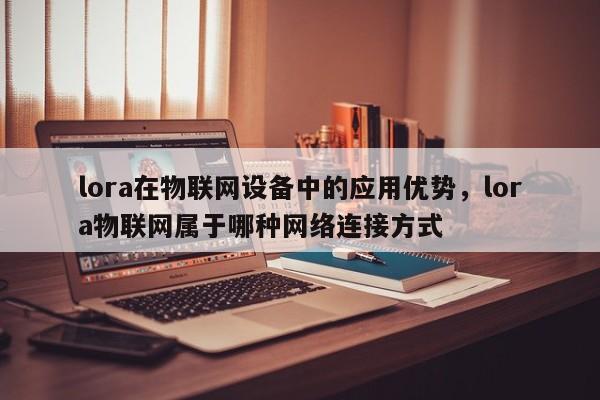 lora在物联网设备中的应用优势，lora物联网属于哪种网络连接方式-第1张图片