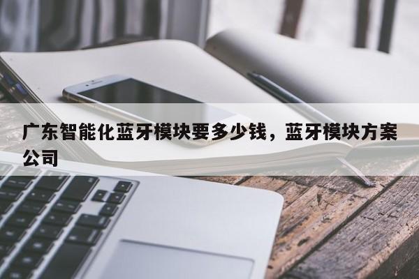 广东智能化蓝牙模块要多少钱，蓝牙模块方案公司-第1张图片