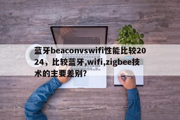 蓝牙beaconvswifi性能比较2024，比较蓝牙,wifi,zigbee技术的主要差别？-第1张图片