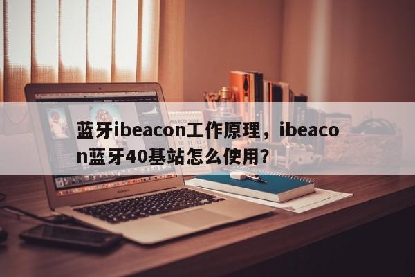 蓝牙ibeacon工作原理，ibeacon蓝牙40基站怎么使用？-第1张图片