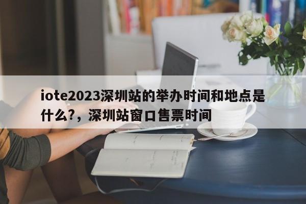 iote2023深圳站的举办时间和地点是什么?，深圳站窗口售票时间-第1张图片