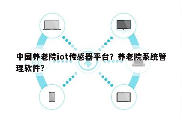 中国养老院iot传感器平台？养老院系统管理软件？-第1张图片