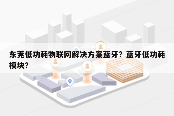 东莞低功耗物联网解决方案蓝牙？蓝牙低功耗模块？-第1张图片