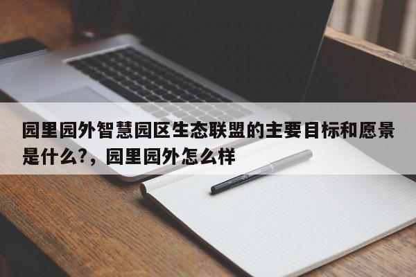 园里园外智慧园区生态联盟的主要目标和愿景是什么?，园里园外怎么样-第1张图片