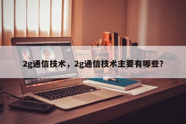2g通信技术，2g通信技术主要有哪些？-第1张图片